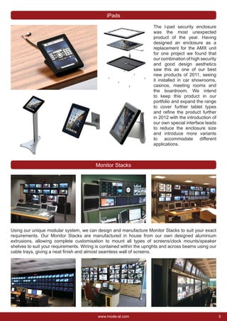 5www.mode-al.com
The I-pad security enclosure
was the most unexpected
product of the year. Having
designed an enclosure as a
replacement for the AMX unit
for one project we found that
our combination of high security
and good design aesthetics
saw this as one of our best
new products of 2011, seeing
it installed in car showrooms,
casinos, meeting rooms and
the boardroom. We intend
to keep this product in our
portfolio and expand the range
to cover further tablet types
and reﬁne the product further
in 2012 with the introduction of
our own special interface leads
to reduce the enclosure size
and introduce more variants
to accommodate different
applications.
Using our unique modular system, we can design and manufacture Monitor Stacks to suit your exact
requirements. Our Monitor Stacks are manufactured in house from our own designed aluminium
extrusions, allowing complete customisation to mount all types of screens/clock mounts/speaker
shelves to suit your requirements. Wiring is contained within the uprights and across beams using our
cable trays, giving a neat ﬁnish and almost seamless wall of screens.
Monitor Stacks
iPads
 