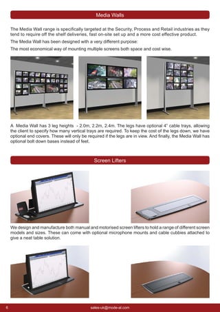 6 sales-uk@mode-al.com
The Media Wall range is speciﬁcally targeted at the Security, Process and Retail industries as they
tend to require off the shelf deliveries, fast on-site set up and a more cost effective product.
The Media Wall has been designed with a very different purpose:
The most economical way of mounting multiple screens both space and cost wise.
We design and manufacture both manual and motorised screen lifters to hold a range of different screen
models and sizes. These can come with optional microphone mounts and cable cubbies attached to
give a neat table solution.
Screen Lifters
Media Walls
A Media Wall has 3 leg heights - 2.0m, 2.2m, 2.4m. The legs have optional 4” cable trays, allowing
the client to specify how many vertical trays are required. To keep the cost of the legs down, we have
optional end covers. These will only be required if the legs are in view. And ﬁnally, the Media Wall has
optional bolt down bases instead of feet.
 