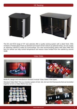 7www.mode-al.com
The EC and ECS range of 19” rack cabinets offer a quality racking system with a sleek ﬁnish. With
smoked or frosted glass ﬁnish as standard and wood veneer colours as optional extras, we can supply
an attractive cabinet to match its surroundings. Our new sound-prooﬁng option with foam inﬁlls and
fans for airﬂow can help control temperature and reduce noise omitted from the cabinet by around
32dB.
19” Racking
Video Walls
Mode-AL design and manufacture standard modular Video Walls in two types:
Standard Video Wall: This is a modular system of 2x2, 3x2, 2x3 and 3x3 frameworks that can be bolted
together to form a Video Wall of any size.
 