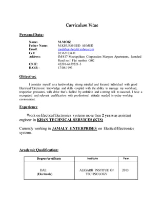 Curriculum Vitae
PersonalData:
Name: M.MOIZ
Father Name: M.KHURSHEED AHMED
Email: moizkhursheed@yahoo.com
Cell: 03362103431
Address: JM/817 Metropolitan Corporation Maryam Apartments, Jamshed
Road no:1 Flat number G:02
CNIC: 42201-6459221-3
D.O.B : 17/08/1993
Objective:
I consider myself as a hardworking strong minded and focused individual with good
Electrical/Electronic knowledge and skills coupled with the ability to manage my workload,
respective pressures, with drive that’s fuelled by ambition and a strong will to succeed. I have a
recognized and relevant qualification with professional attitude needed in today working
environment.
Experience
Work on Electical/Electronics systems more then 2 years as assistant
engineer in KHAN TECHNICAL SERVICES (KTS)
Currently working in JAMALY ENTERPRISES on Electical/Electronics
systems.
Academic Qualification:
Degree/certificate Institute Year
DAE
(Electronic)
ALIGARH INSTITUE OF
TECHNOLOGY
2013
 