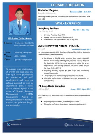 WORK EXPERIENCE
Address : Jl. Mina No.4 Blok I 2 ,Villa
Islami, Tangerang, Karawaci
D-o-B : Semarang, 19 July 1992
Phone : 082111967825
Email : govuntur10@gmail.com
AWE (Northwest Natuna) Pte. Ltd.
Jr. SCM
Majoring in Management, concentration in International Business with
GPA 3.00
FORMAL EDUCATION
Bachelor Degree
President University
As Internship student in AWE (Northwest Natuna) Pte. Ltd. for 5 months
in Procurement (SCM department).
 Participate in DA/DS tender starting from create Material
Service Requisition (MSR) of goods/services, sending Request
for Quotation (RFQ), receiving quotations, asking for price
negotiations, until issuing contracts for Service Order and/or
Purchase Order (SO/PO)
 Preparing monthly reports for SKK Migas and submitting
through its website
 Helping logistic manager to prepare some documents
 Observing and assisting in bid submission and bid opening for
some tenders
April 2013 – August 2013
RM Guntur Yudho Negoro
PT Surya Harta Samudera
Admin Staff
Part-time in Surya Harta Samudera for 3 months as an admin and logistic
staff
 Preparing any documents for meeting with clients
 Managing both domestic and overseas shipping documents
January 2013 –March 2013
Guntur Yudho Negoro@govuntur12
September 2010 – April 2014
Hongkong Brothers
Purchasing Staff
May 2014 – May 2015
 Creating Purchase Order (PO)
 Review inventories and order as required
 Interact with the suppliers on a day to day basis
To succeed in an environment
of growth and excellence and
earn a job which provides me
job satisfaction and self-
development and help me
achieve personal as well as
organization goals. I would
like to abreast myself in the
areas of Human Resource
Management (HRM),
Procurement, Admin or
Management related business,
where I can gain new insight
and knowledge
 