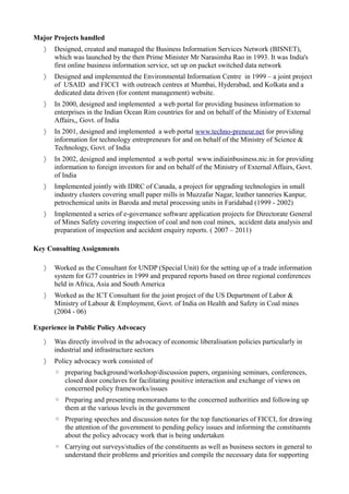 Major Projects handled
 Designed, created and managed the Business Information Services Network (BISNET),
which was launched by the then Prime Minister Mr Narasimha Rao in 1993. It was India's
first online business information service, set up on packet switched data network
 Designed and implemented the Environmental Information Centre in 1999 – a joint project
of USAID and FICCI with outreach centres at Mumbai, Hyderabad, and Kolkata and a
dedicated data driven (for content management) website.
 In 2000, designed and implemented a web portal for providing business information to
enterprises in the Indian Ocean Rim countries for and on behalf of the Ministry of External
Affairs,, Govt. of India
 In 2001, designed and implemented a web portal www.techno-preneur.net for providing
information for technology entrepreneurs for and on behalf of the Ministry of Science &
Technology, Govt. of India
 In 2002, designed and implemented a web portal www.indiainbusiness.nic.in for providing
information to foreign investors for and on behalf of the Ministry of External Affairs, Govt.
of India
 Implemented jointly with IDRC of Canada, a project for upgrading technologies in small
industry clusters covering small paper mills in Muzzafar Nagar, leather tanneries Kanpur,
petrochemical units in Baroda and metal processing units in Faridabad (1999 - 2002)
 Implemented a series of e-governance software application projects for Directorate General
of Mines Safety covering inspection of coal and non coal mines, accident data analysis and
preparation of inspection and accident enquiry reports. ( 2007 – 2011)
Key Consulting Assignments
 Worked as the Consultant for UNDP (Special Unit) for the setting up of a trade information
system for G77 countries in 1999 and prepared reports based on three regional conferences
held in Africa, Asia and South America
 Worked as the ICT Consultant for the joint project of the US Department of Labor &
Ministry of Labour & Employment, Govt. of India on Health and Safety in Coal mines
(2004 - 06)
Experience in Public Policy Advocacy
 Was directly involved in the advocacy of economic liberalisation policies particularly in
industrial and infrastructure sectors
 Policy advocacy work consisted of
◦ preparing background/workshop/discussion papers, organising seminars, conferences,
closed door conclaves for facilitating positive interaction and exchange of views on
concerned policy frameworks/issues
◦ Preparing and presenting memorandums to the concerned authorities and following up
them at the various levels in the government
◦ Preparing speeches and discussion notes for the top functionaries of FICCI, for drawing
the attention of the government to pending policy issues and informing the constituents
about the policy advocacy work that is being undertaken
◦ Carrying out surveys/studies of the constituents as well as business sectors in general to
understand their problems and priorities and compile the necessary data for supporting
 