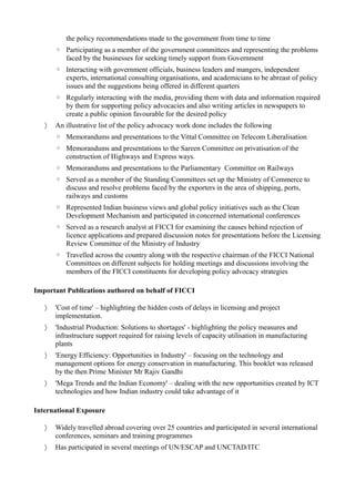 the policy recommendations made to the government from time to time
◦ Participating as a member of the government committees and representing the problems
faced by the businesses for seeking timely support from Government
◦ Interacting with government officials, business leaders and mangers, independent
experts, international consulting organisations, and academicians to be abreast of policy
issues and the suggestions being offered in different quarters
◦ Regularly interacting with the media, providing them with data and information required
by them for supporting policy advocacies and also writing articles in newspapers to
create a public opinion favourable for the desired policy
 An illustrative list of the policy advocacy work done includes the following
◦ Memorandums and presentations to the Vittal Committee on Telecom Liberalisation
◦ Memorandums and presentations to the Sareen Committee on privatisation of the
construction of Highways and Express ways.
◦ Memorandums and presentations to the Parliamentary Committee on Railways
◦ Served as a member of the Standing Committees set up the Ministry of Commerce to
discuss and resolve problems faced by the exporters in the area of shipping, ports,
railways and customs
◦ Represented Indian business views and global policy initiatives such as the Clean
Development Mechanism and participated in concerned international conferences
◦ Served as a research analyst at FICCI for examining the causes behind rejection of
licence applications and prepared discussion notes for presentations before the Licensing
Review Committee of the Ministry of Industry
◦ Travelled across the country along with the respective chairman of the FICCI National
Committees on different subjects for holding meetings and discussions involving the
members of the FICCI constituents for developing policy advocacy strategies
Important Publications authored on behalf of FICCI
 'Cost of time' – highlighting the hidden costs of delays in licensing and project
implementation.
 'Industrial Production: Solutions to shortages' - highlighting the policy measures and
infrastructure support required for raising levels of capacity utilisation in manufacturing
plants
 'Energy Efficiency: Opportunities in Industry' – focusing on the technology and
management options for energy conservation in manufacturing. This booklet was released
by the then Prime Minister Mr Rajiv Gandhi
 'Mega Trends and the Indian Economy' – dealing with the new opportunities created by ICT
technologies and how Indian industry could take advantage of it
International Exposure
 Widely travelled abroad covering over 25 countries and participated in several international
conferences, seminars and training programmes
 Has participated in several meetings of UN/ESCAP and UNCTAD/ITC
 