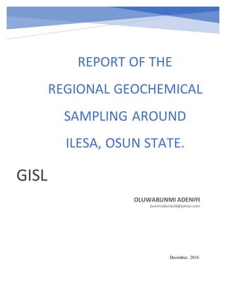 REPORT OF THE
REGIONAL GEOCHEMICAL
SAMPLING AROUND
ILESA, OSUN STATE.
GISL
OLUWABUNMI ADENIYI
bunmiadeniyi26@yahoo.com
December, 2016
 
