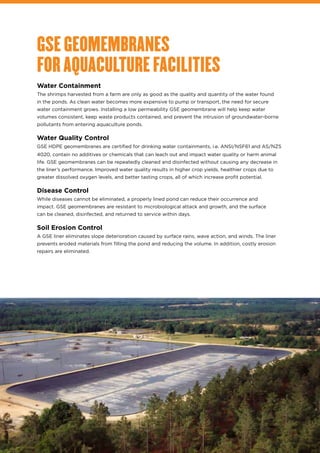 GSE GEOMEMBRANES
FOR AQUACULTURE FACILITIES
Water Containment
The shrimps harvested from a farm are only as good as the quality and quantity of the water found
in the ponds. As clean water becomes more expensive to pump or transport, the need for secure
water containment grows. Installing a low permeability GSE geomembrane will help keep water
volumes consistent, keep waste products contained, and prevent the intrusion of groundwater-borne
pollutants from entering aquaculture ponds.
Water Quality Control
GSE HDPE geomembranes are certified for drinking water containments, i.e. ANSI/NSF61 and AS/NZS
4020, contain no additives or chemicals that can leach out and impact water quality or harm animal
life. GSE geomembranes can be repeatedly cleaned and disinfected without causing any decrease in
the liner’s performance. Improved water quality results in higher crop yields, healthier crops due to
greater dissolved oxygen levels, and better tasting crops, all of which increase profit potential.
Disease Control
While diseases cannot be eliminated, a properly lined pond can reduce their occurrence and
impact. GSE geomembranes are resistant to microbiological attack and growth, and the surface
can be cleaned, disinfected, and returned to service within days.
Soil Erosion Control
A GSE liner eliminates slope deterioration caused by surface rains, wave action, and winds. The liner
prevents eroded materials from filling the pond and reducing the volume. In addition, costly erosion
repairs are eliminated.
 