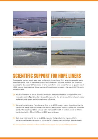 HDPE lined shrimp farms in Gujarat, IndiaAn intensive HDPE lined shrimp farm in peninsular Malaysia
SCIENTIFIC SUPPORT FOR HDPE LINERS
Traditionally, earthen ponds were used for fish and shrimp farms. Only when the available earth
was not suitable, such as with sandy or toxic soil, were liners installed. However, the advent of
catastrophic diseases and the increase of large-scale farms have paved the way to greater use of
HDPE liners in shrimp ponds. Below are scientific references to support the use of HDPE liners in
this application.
•	 Aquaculture farms in Belize: Robins P. McIntosh, 2000, reported how using an HDPE liner
reduced erosion of pond banks, increased the speed of the turn-around time between crops,
sustained water levels, and improved pond efficiency.
•	 Agromarina de Panama Farm, Panama: Bray et al., 2001, issued a report describing how the
destructive White Spot Syndrome Virus (WSSV) was bringing production to a halt in earthen
ponds. The report found that survival rates increased from 9% in earthen ponds to 80% in
ponds lined with a 30 mil (0.75 mm) HDPE geomembrane.
East Java, Indonesia: N. Taw et al., 2002, reported that productivity improved from
3,634 kg/ha in an earthen pond to 10,094 kg/ha in ponds lined with HDPE geomembrane.
You can request more information on these scientific research reports from your local GSE representative.
HDPE lined shrimp ponds in Chantaburi, ThailandHDPE geomembrane lined ponds in South Sulawesi, Indonesia
 