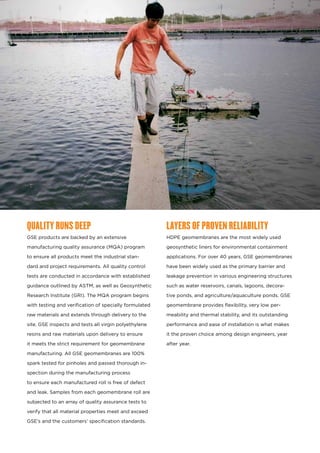 QUALITY RUNS DEEP
GSE products are backed by an extensive
manufacturing quality assurance (MQA) program
to ensure all products meet the industrial stan-
dard and project requirements. All quality control
tests are conducted in accordance with established
guidance outlined by ASTM, as well as Geosynthetic
Research Institute (GRI). The MQA program begins
with testing and verification of specially formulated
raw materials and extends through delivery to the
site. GSE inspects and tests all virgin polyethylene
resins and raw materials upon delivery to ensure
it meets the strict requirement for geomembrane
manufacturing. All GSE geomembranes are 100%
spark tested for pinholes and passed thorough in-
spection during the manufacturing process
to ensure each manufactured roll is free of defect
and leak. Samples from each geomembrane roll are
subjected to an array of quality assurance tests to
verify that all material properties meet and exceed
GSE’s and the customers’ specification standards.
LAYERS OF PROVEN RELIABILITY
HDPE geomembranes are the most widely used
geosynthetic liners for environmental containment
applications. For over 40 years, GSE geomembranes
have been widely used as the primary barrier and
leakage prevention in various engineering structures
such as water reservoirs, canals, lagoons, decora-
tive ponds, and agriculture/aquaculture ponds. GSE
geomembrane provides flexibility, very low per-
meability and thermal stability, and its outstanding
performance and ease of installation is what makes
it the proven choice among design engineers, year
after year.
 