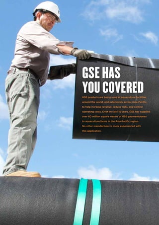 GSE products are being used at aquaculture facilities
around the world, and extensively across Asia-Pacific,
to help increase revenue, reduce risks, and control
operating costs. Over the last 15 years, GSE has supplied
over 60 million square meters of GSE geomembranes
to aquaculture farms in the Asia-Pacific region.
No other manufacturer is more experienced with
this application.
GSE HAS
YOU COVERED
 