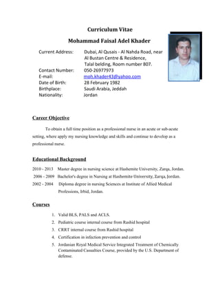 Curriculum Vitae
Mohammad Faisal Adel Khader
Current Address: Dubai, Al Qusais - Al Nahda Road, near
Al Bustan Centre & Residence,
Talal belding, Room number 807.
Contact Number: 050-26977973
E-mail: moh.khader43@yahoo.com
Date of Birth: 28 February 1982
Birthplace: Saudi Arabia, Jeddah
Nationality: Jordan
Career Objective
To obtain a full time position as a professional nurse in an acute or sub-acute
setting, where apply my nursing knowledge and skills and continue to develop as a
professional nurse.
Educational Background
2010 - 2013 Master degree in nursing science at Hashemite University, Zarqa, Jordan.
2006 - 2009 Bachelor's degree in Nursing at Hashemite University, Zarqa, Jordan.
2002 - 2004 Diploma degree in nursing Sciences at Institute of Allied Medical
Professions, Irbid, Jordan.
Courses
1. Valid BLS, PALS and ACLS.
2. Pediatric course internal course from Rashid hospital
3. CRRT internal course from Rashid hospital
4. Certification in infection prevention and control
5. Jordanian Royal Medical Service Integrated Treatment of Chemically
Contaminated Casualties Course, provided by the U.S. Department of
defense.
 