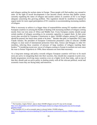10
and refugees seeking for asylum status in Europe. Those people will find another way around to
enter. In the light of recent developments it has become clearly obvious that Dublin system,
currently regulating the status of refugees and asylum seekers in countries of EU is no longer
adequate concerning this growing problem. This regulation should be modified to respond to
urgent needs for more equal participation of EU countries in accommodating increasing numbers
of refugees.
What is necessary to achieve is a bigger share of responsibilities among EU members and other
European countries in carrying the burden of dealing with increasing numbers of refugees coming
mostly from war torn areas of Africa and Middle East. Every European country should accept
certain number of refugees according to its economic capacities to support them. In that sense
recent plan unveiled by European Commission to share 160,000 refugees among EU members
should be praised, but much more needs to be done.37
Besides that plan, in September 2015 Jean
Claude Juncker, the president of European Commission presented a plan to relocate 120,000
refugees in clear need of international protection from Italy, Greece and Hungary to other EU
members, relieving these countries of pressure of large numbers of refugees reaching their
borders.38
Considering recent new waves of refugees coming to Europe in numbers not seen since
the wars in former Yugoslavia in 1990s, these measures are more than necessary.
As a long-term strategy and policy towards refugees European countries will have to be much
more pro-active in integrating them into their societies, they should also cooperate in joint cross-
border programmes involving many countries even on a higher levels than today, and on top of
that they should seek an active policy in dealing jointly with all the relevant political, social and
economic issues they are facing today and tomorrow.
37
The Guardian, Anglea Merkel : plan to share 160,000 refugees across EU may not be enough,
http://www.theguardian.com/world/2015/sep/08/angela-merkel-eu-refugee-sharing-plan-may-not-be-enough-
germany-europe
38
The Guardian, EU to call on memebr states to relocate further 120,000 refugees,
http://www.theguardian.com/news/datablog/2015/sep/08/european-commission-relocate-120000-refugees-member-
states
 