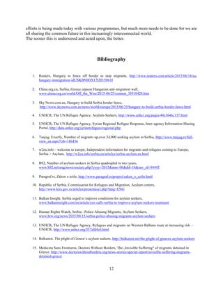 12
efforts is being made today with various programmes, but much more needs to be done for we are
all sharing the common future in this increasingly interconnected world.
The sooner this is understood and acted upon, the better.
Bibliography
1. Reuters, Hungary to fence off border to stop migrants, http://www.reuters.com/article/2015/06/18/us-
hungary-immigration-idUSKBN0OX17I20150618
2. China.org.cn, Serbia, Greece oppose Hungarian anti-migration wall,
www.china.org.cn/world/Off_the_Wire/2015-06/25/content_35910424.htm
3. Sky News.com.au, Hungary to build Serbia border fence,
http://www.skynews.com.au/news/world/europe/2015/06/25/hungary-to-build-serbia-border-fence.html
4. UNHCR, The UN Refugee Agency, Asylum-Seekers, http://www.unhcr.org/pages/49c3646c137.html
5. UNHCR, The UN Refugee Agency, Syrian Regional Refugee Response, Inter-agency Information Sharing
Portal, http://data.unhcr.org/syrianrefugees/regional.php
6. Tanjug. Exactly, Number of migrants up,over 34,000 seeking asylum in Serbia, http://www.tanjug.rs/full-
view_en.aspx?izb=186436
7. w2eu.info – welcome to europe, Independent information for migrants and refugees coming to Europe,
Serbia > Asylum, http://w2eu.info/serbia.en/articles/serbia-asylum.en.html
8. B92, Number of asylum-seekers in Serbia quadrupled in two years,
www.b92.net/eng/news/society.php?yyyy=2015&mm=06&dd=16&nav_id=94445
9. Paragraf.rs, Zakon o azilu, http://www.paragraf.rs/propisi/zakon_o_azilu.html
10. Republic of Serbia, Commissariat for Refugees and Migration, Asylum centers,
http://www.kirs.gov.rs/articles/presentasyl.php?lang=ENG
11. Balkan Insight, Serbia urged to improve conditions for asylum seekers,
www.balkaninsight.com/en/article/ceo-calls-serbia-to-improve-asylum-seekers-treatment
12. Human Rights Watch, Serbia : Police Abusing Migrants, Asylum Seekers,
www.hrw.org/news/2015/04/15/serbia-police-abusing-migrants-asylum-seekers
13. UNHCR, The UN Refugee Agency, Refugees and migrants on Western Balkans route at increasing risk –
UNHCR, http://www.unhcr.org/557afd4c6.html
14. Balkanist, The plight of Greece`s asylum seekers, http://balkanist.net/the-plight-of-greeces-asylum-seekers
15. Medecins Sans Frontieres, Doctors Without Borders, The „Invisible Suffering“ of migrants detained in
Greece, http://www.doctorswithoutborders.org/news-stories/special-report/invisible-suffering-migrants-
detained-greece
 
