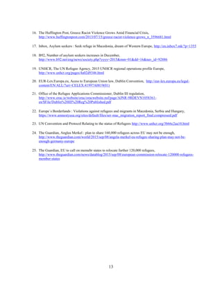 13
16. The Huffington Post, Greece Racist Violence Grows Amid Financial Crisis,
http://www.huffingtonpost.com/2013/07/15/greece-racist-violence-grows_n_3596681.html
17. Inbox, Asylum seekers : Seek refuge in Macedonia, dream of Western Europe, http://en.inbox7.mk/?p=1355
18. B92, Number of asylum seekers increases in December,
http://www.b92.net/eng/news/society.php?yyyy=2015&mm=01&dd=16&nav_id=92886
19. UNHCR, The UN Refugee Agency, 2015 UNHCR regional operations profile Europe,
http://www.unhcr.org/pages/4a02d9346.html
20. EUR-Lex.Europa.eu, Acess to European Union law, Dublin Convention, http://eur-lex.europa.eu/legal-
content/EN/ALL/?uri=CELEX:41997A0819(01)
21. Office of the Refugee Applications Commissioner, Dublin III regulation,
http://www.orac.ie/website/orac/oracwebsite.nsf/page/AJNR-9RDEVN1058361-
en/$File/Dublin%20III%20Reg%20Published.pdf
22. Europe`s Borderlands : Violations against refugees and migrants in Macedonia, Serbia and Hungary,
https://www.amnestyusa.org/sites/default/files/ser-mac_migration_report_final.compressed.pdf
23. UN Convention and Protocol Relating to the status of Refugees http://www.unhcr.org/3b66c2aa10.html
24. The Guardian, Anglea Merkel : plan to share 160,000 refugees across EU may not be enough,
http://www.theguardian.com/world/2015/sep/08/angela-merkel-eu-refugee-sharing-plan-may-not-be-
enough-germany-europe
25. The Guardian, EU to call on memebr states to relocate further 120,000 refugees,
http://www.theguardian.com/news/datablog/2015/sep/08/european-commission-relocate-120000-refugees-
member-states
 