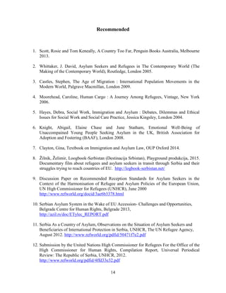 14
Recommended
1. Scott, Rosie and Tom Keneally, A Country Too Far, Penguin Books Australia, Melbourne
2013.
2. Whittaker, J. David, Asylum Seekers and Refugees in The Contemporary World (The
Making of the Contemporary World), Routledge, London 2005.
3. Castles, Stephen, The Age of Migration : International Population Movements in the
Modern World, Palgrave Macmillan, London 2009.
4. Moorehead, Caroline, Human Cargo : A Journey Among Refugees, Vintage, New York
2006.
5. Hayes, Debra, Social Work, Immigration and Asylum : Debates, Dilemmas and Ethical
Issues for Social Work and Social Care Practice, Jessica Kingsley, London 2004.
6. Knight, Abigail, Elaine Chase and June Statham, Emotional Well-Being of
Unaccompained Young People Seeking Asylum in the UK, British Association for
Adoption and Fostering (BAAF), London 2008.
7. Clayton, Gina, Textbook on Immigration and Asylum Law, OUP Oxford 2014.
8. Žilnik, Želimir, Loogbook-Serbistan (Destinacija Srbistan), Playground produkcija, 2015.
Documentary film about refugees and asylum seekers in transit through Serbia and their
struggles trying to reach countries of EU. http://logbook-serbistan.net/
9. Discussion Paper on Recommended Reception Standards for Asylum Seekers in the
Context of the Harmonisation of Refugee and Asylum Policies of the European Union,
UN High Commissioner for Refugees (UNHCR), June 2000
http://www.refworld.org/docid/3ae6b3378.html
10. Serbian Asylum System in the Wake of EU Accession- Challenges and Opportunities,
Belgrade Centre for Human Rights, Belgrade 2013,
http://azil.rs/doc/ETylec_REPORT.pdf
11. Serbia As a Country of Asylum, Observations on the Situation of Asylum Seekers and
Beneficiaries of International Protection in Serbia, UNHCR, The UN Refugee Agency,
August 2012. http://www.refworld.org/pdfid/50471f7e2.pdf
12. Submission by the United Nations High Commissioner for Refugees For the Office of the
High Commissioner for Human Rights, Compilation Report, Universal Periodical
Review: The Republic of Serbia, UNHCR, 2012.
http://www.refworld.org/pdfid/4ffd33e32.pdf
 