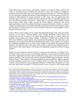 6
Other problems are mostly sanitary and hygienic conditions in reception centres, which are not
always at acceptable levels considering the fact that in some cases people are sleeping in
crammed rooms with double beds, tens of people using same bathrooms etc.16
But main obstacles
are slow procedures regarding processing of people applying for asylum protection in Serbia, for
example of 5066 requests for asylum protection in 2013 alone, only 132 applications were
processed and by 2014 only 12 people have been granted the status of subsidiary protection for
one year with the possibility of extension.17
Other issues are occasional police brutality towards
those refugees when being caught crossing the border illegally, harassment and forced
deportations back to where they entered from (like for example Macedonia or Greece, so some of
refugees and illegal migrants were being repeatedly returned from countries like Hungary, Serbia
and Macedonia to Greece where they are not welcomed either due to large numbers of them
being present there already).18
In their efforts to reach countries of EU as their final destination refugees from Asian and African
countries use less known “Western Balkans route” through Macedonia, Serbia, Bosnia and
Herzegovina and other countries in the region facing increased risks of violence, abuse and
accidents while crossing many borders illegally. According to UNHCR data in Serbia in May
2015 alone 10,000 new asylum seekers were registered by the authorities. On a daily basis some
200 people were crossing the border from Macedonia into Serbia.19
Since Serbia is not a part of
EU regulations regarding status of asylum seekers (Dublin II and Dublin III agreements about
which we will talk more later in this essay), those people are allowed to go through territory of
Serbia which is their transit station, with the goal of avoiding their staying in its territory in larger
numbers.
Situation in other countries in region is similar, in some cases more dramatic. According to 2013
EU report Greece is home to some 52,334 refugees eligible for asylum, majority of them coming
from Syria, Afghanistan and other countries affected by many years of war and other forms of
political instability. They join the ranks with the estimated 500,000 illegal immigrants currently
living in Greece.20
Such situation is causing xenophobia in general population, negative approach
of Greek authorities towards new waves of refugees which is in many cases followed by their
detention, harsh treatment by police, degrading conditions in which those immigrants are living
and many other forms of injustice.21
Current economic crisis in Greece is only making things
many of those people walking barefoot in sandals or in old, worn-out clothes since in Sjenica, my hometown there is
also reception centre for asylum seekers as mentioned before in this essay, that centre is located in a local motel
called “Berlin” held by one private businessman cooperating with Serbian Commissariat for Refugees and Migration
and UNHCR. On few occasions local citizens have brought some of their used clothes and shoes so that people in
reception centre can have something decent to wear.
16
Balkan Insight, Serbia urged to improve conditions for asylum seekers, www.balkaninsight.com/en/article/ceo-
calls-serbia-to-improve-asylum-seekers-treatment
17
w2eu.info – welcome to europe, Independent information for migrants and refugees coming to Europe, Serbia >
Asylum, http://w2eu.info/serbia.en/articles/serbia-asylum.en.html
18
Human Rights Watch, Serbia : Police Abusing Migrants, Asylum Seekers, www.hrw.org/news/2015/04/15/serbia-
police-abusing-migrants-asylum-seekers
19
UNHCR, The UN Refugee Agency, Refugees and migrants on Western Balkans route at increasing risk –
UNHCR, http://www.unhcr.org/557afd4c6.html
20
Balkanist, The plight of Greece`s asylum seekers, http://balkanist.net/the-plight-of-greeces-asylum-seekers
21
Medecins Sans Frontieres, Doctors Without Borders, The „Invisible Suffering“ of migrants detained in Greece,
http://www.doctorswithoutborders.org/news-stories/special-report/invisible-suffering-migrants-detained-greece
 