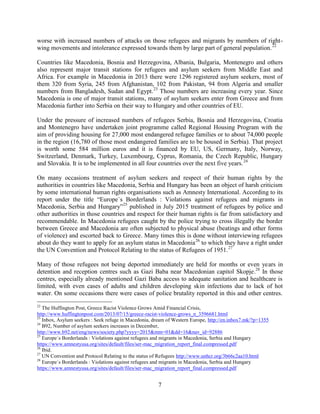 7
worse with increased numbers of attacks on those refugees and migrants by members of right-
wing movements and intolerance expressed towards them by large part of general population.22
Countries like Macedonia, Bosnia and Herzegovina, Albania, Bulgaria, Montenegro and others
also represent major transit stations for refugees and asylum seekers from Middle East and
Africa. For example in Macedonia in 2013 there were 1296 registered asylum seekers, most of
them 320 from Syria, 245 from Afghanistan, 102 from Pakistan, 94 from Algeria and smaller
numbers from Bangladesh, Sudan and Egypt.23
Those numbers are increasing every year. Since
Macedonia is one of major transit stations, many of asylum seekers enter from Greece and from
Macedonia further into Serbia on their way to Hungary and other countries of EU.
Under the pressure of increased numbers of refugees Serbia, Bosnia and Herzegovina, Croatia
and Montenegro have undertaken joint programme called Regional Housing Program with the
aim of providing housing for 27,000 most endangered refugee families or to about 74,000 people
in the region (16,780 of those most endangered families are to be housed in Serbia). That project
is worth some 584 million euros and it is financed by EU, US, Germany, Italy, Norway,
Switzerland, Denmark, Turkey, Luxembourg, Cyprus, Romania, the Czech Republic, Hungary
and Slovakia. It is to be implemented in all four countries over the next five years.24
On many occasions treatment of asylum seekers and respect of their human rights by the
authorities in countries like Macedonia, Serbia and Hungary has been an object of harsh criticism
by some international human rights organisations such as Amnesty International. According to its
report under the title “Europe`s Borderlands : Violations against refugees and migrants in
Macedonia, Serbia and Hungary”25
published in July 2015 treatment of refugees by police and
other authorities in those countries and respect for their human rights is far from satisfactory and
recommendable. In Macedonia refugees caught by the police trying to cross illegally the border
between Greece and Macedonia are often subjected to physical abuse (beatings and other forms
of violence) and escorted back to Greece. Many times this is done without interviewing refugees
about do they want to apply for an asylum status in Macedonia26
to which they have a right under
the UN Convention and Protocol Relating to the status of Refugees of 1951.27
Many of those refugees not being deported immediately are held for months or even years in
detention and reception centres such as Gazi Baba near Macedonian capitol Skopje.28
In those
centres, especially already mentioned Gazi Baba access to adequate sanitation and healthcare is
limited, with even cases of adults and children developing skin infections due to lack of hot
water. On some occasions there were cases of police brutality reported in this and other centres.
22
The Huffington Post, Greece Racist Violence Grows Amid Financial Crisis,
http://www.huffingtonpost.com/2013/07/15/greece-racist-violence-grows_n_3596681.html
23
Inbox, Asylum seekers : Seek refuge in Macedonia, dream of Western Europe, http://en.inbox7.mk/?p=1355
24
B92, Number of asylum seekers increases in December,
http://www.b92.net/eng/news/society.php?yyyy=2015&mm=01&dd=16&nav_id=92886
25
Europe`s Borderlands : Violations against refugees and migrants in Macedonia, Serbia and Hungary
https://www.amnestyusa.org/sites/default/files/ser-mac_migration_report_final.compressed.pdf
26
Ibid.
27
UN Convention and Protocol Relating to the status of Refugees http://www.unhcr.org/3b66c2aa10.html
28
Europe`s Borderlands : Violations against refugees and migrants in Macedonia, Serbia and Hungary
https://www.amnestyusa.org/sites/default/files/ser-mac_migration_report_final.compressed.pdf
 