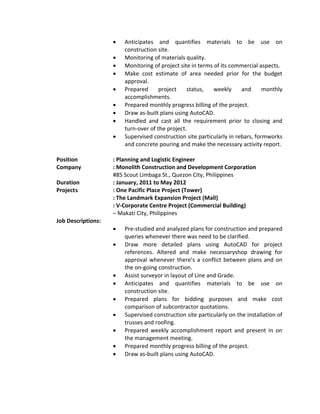  Anticipates and quantifies materials to be use on
construction site.
 Monitoring of materials quality.
 Monitoring of project site in terms of its commercial aspects.
 Make cost estimate of area needed prior for the budget
approval.
 Prepared project status, weekly and monthly
accomplishments.
 Prepared monthly progress billing of the project.
 Draw as-built plans using AutoCAD.
 Handled and cast all the requirement prior to closing and
turn-over of the project.
 Supervised construction site particularly in rebars, formworks
and concrete pouring and make the necessary activity report.
Position : Planning and Logistic Engineer
Company : Monolith Construction and Development Corporation
#85 Scout Limbaga St., Quezon City, Philippines
Duration : January, 2011 to May 2012
Projects : One Pacific Place Project (Tower)
: The Landmark Expansion Project (Mall)
: V-Corporate Centre Project (Commercial Building)
– Makati City, Philippines
Job Descriptions:
 Pre-studied and analyzed plans for construction and prepared
queries whenever there was need to be clarified.
 Draw more detailed plans using AutoCAD for project
references. Altered and make necessaryshop drawing for
approval whenever there’s a conflict between plans and on
the on-going construction.
 Assist surveyor in layout of Line and Grade.
 Anticipates and quantifies materials to be use on
construction site.
 Prepared plans for bidding purposes and make cost
comparison of subcontractor quotations.
 Supervised construction site particularly on the installation of
trusses and roofing.
 Prepared weekly accomplishment report and present in on
the management meeting.
 Prepared monthly progress billing of the project.
 Draw as-built plans using AutoCAD.
 