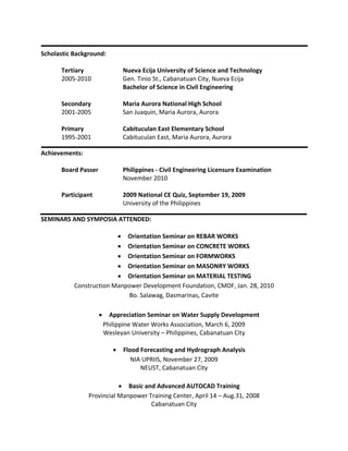 Scholastic Background:
Tertiary Nueva Ecija University of Science and Technology
2005-2010 Gen. Tinio St., Cabanatuan City, Nueva Ecija
Bachelor of Science in Civil Engineering
Secondary Maria Aurora National High School
2001-2005 San Juaquin, Maria Aurora, Aurora
Primary Cabituculan East Elementary School
1995-2001 Cabituculan East, Maria Aurora, Aurora
Achievements:
Board Passer Philippines - Civil Engineering Licensure Examination
November 2010
Participant 2009 National CE Quiz, September 19, 2009
University of the Philippines
SEMINARS AND SYMPOSIA ATTENDED:
 Orientation Seminar on REBAR WORKS
 Orientation Seminar on CONCRETE WORKS
 Orientation Seminar on FORMWORKS
 Orientation Seminar on MASONRY WORKS
 Orientation Seminar on MATERIAL TESTING
Construction Manpower Development Foundation, CMDF, Jan. 28, 2010
Bo. Salawag, Dasmarinas, Cavite
 Appreciation Seminar on Water Supply Development
Philippine Water Works Association, March 6, 2009
Wesleyan University – Philippines, Cabanatuan City
 Flood Forecasting and Hydrograph Analysis
NIA UPRIIS, November 27, 2009
NEUST, Cabanatuan City
 Basic and Advanced AUTOCAD Training
Provincial Manpower Training Center, April 14 – Aug.31, 2008
Cabanatuan City
 