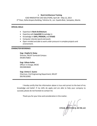  Revit Architecture Training
ICAD INNOVATIVE CAD SOLUTIONS, April 28 – May 12, 2013
3rd
Floor, Doña Amparo Building, Tolintino St., cor. España Blvd., Sampaloc, Manila
SPECIAL SKILLS
 Expertise In Revit Architecture
 Expertise with AutoCAD Knowledge in
 Knowledge in SAFE, PROKON, and STAAD
 Computer Literate (word and excel).
 Open minded and able to work under pressure in complex projects and
environment.
CHARACTER REFERENCE:
Engr. Virgilio N. Dulay
Director, NEUST Sumacab Campus
09189176863
Engr. Edison Aviles
Officer in-Charge, MCDC
09239859828
Engr. Emma C. Suarez
Chairman, Civil Engineering Department, NEUST
09178132492
I hereby certify that the information above is true and correct to the best of my
knowledge and belief. If my skills do apply and are able to help your company to
succeed, please do not hesitate to contact me.
Thank you for your time and consideration in this matter.
ENGR. DENVER Q. DUMLAO
 