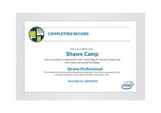COMPLETION RECORD
This is to confirm that
Shawn Camp
Has successfully completed the Intel® Retail Edge Pro Device Professional
track exam and earned the Badge:
Device Professional
This member has demonstrated exceptional knowledge of form factors powered by Intel
through completion of the Edge Pro Device Professional track.
Awarded on: 10/5/2016
 