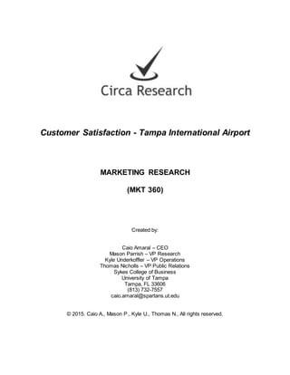 Customer Satisfaction - Tampa International Airport
MARKETING RESEARCH
(MKT 360)
Created by:
Caio Amaral – CEO
Mason Parrish – VP Research
Kyle Underkoffler – VP Operations
Thomas Nicholls – VP Public Relations
Sykes College of Business
University of Tampa
Tampa, FL 33606
(813) 732-7557
caio.amaral@spartans.ut.edu
© 2015. Caio A., Mason P., Kyle U., Thomas N., All rights reserved.
 