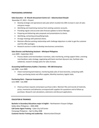 PROFESSIONAL EXPERIENCE
Sales Executive – Al Itharah Amusement Centre LLC – Adventureland Sharjah
November 27, 2013 – Present
• Develop strategic and operational sales plan which resulted into 30% increase in over-all sales
and gross margin.
• Identifying and maximizing revenue from existing customer accounts.
• Providing regular and accurate sales forecast updates to Senior Manager.
• Preparing and delivering sales proposals and presentations to clients.
• Identifying, contacting and qualifying leads.
• Arrange meetings with potential clients.
• Maintain effective working relationships with challenge objections in order to get the customer
avail the offer packages.
• Research sources in order to develop new business connections.
Sales Director and Marketing Assistant – Whirlpool Philippines
June 2009 – September 2013
• Process dealers and merchandisers incentives, sales monitoring, writing support letter, orienting
merchandisers sales strategy, negotiating with bank merchant discount rate, facilitate sales
collaterals, research strategic plans for sales increase.
Accounting Staff/Inventory Auditor / Secretary – MS 168 Enterprises
July 2008 – June 2009
• Check maintaining bank balance, monitoring daily sales of store branches, computing staffs
salary, purchasing stocks and office supplies, Monthly Inventory, logistic tasks.
Purchasing Clerk – Papercon Incorporated
June 2008 – July 2008
• Check purchase requests and prepare purchase orders. Maintain files and records of materials,
prices, inventories and deliveries correspond with suppliers for quotations and to follow-up
purchases. Research cost calculations, extensions and discount applications.
EDUCATION & TRAININGS
Bachelor in Secondary Educations major in English – Northwestern Visayan Colleges
Kalibo Aklan Philippines – 2004-2008
Call Center Agent Training – Cyber City Call Center
Pampanga Philippines – April to May 2008
Customer Service Training and Leadership - Adventureland Sharjah
 