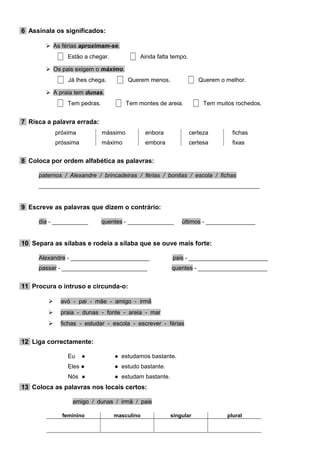 6 Assinala os significados:
 As férias aproximam-se.
Estão a chegar. Ainda falta tempo.
 Os pais exigem o máximo.
Já lhes chega. Querem menos. Querem o melhor.
 A praia tem dunas.
Tem pedras. Tem montes de areia. Tem muitos rochedos.
7 Risca a palavra errada:
próxima mássimo enbora certeza fichas
próssima máximo embora certesa fixas
8 Coloca por ordem alfabética as palavras:
paternos / Alexandre / brincadeiras / férias / bonitas / escola / fichas
___________________________________________________________________
9 Escreve as palavras que dizem o contrário:
dia - ___________ quentes - ______________ últimos - _______________
10 Separa as sílabas e rodeia a sílaba que se ouve mais forte:
Alexandre - ________________________ pais - ________________________
passar - __________________________ quentes - _____________________
11 Procura o intruso e circunda-o:
 avó - pai - mãe - amigo - irmã
 praia - dunas - fonte - areia - mar
 fichas - estudar - escola - escrever - férias
12 Liga correctamente:
Eu ● ● estudamos bastante.
Eles ● ● estudo bastante.
Nós ● ● estudam bastante.
13 Coloca as palavras nos locais certos:
amigo / dunas / irmã / pais
feminino masculino singular plural
 
