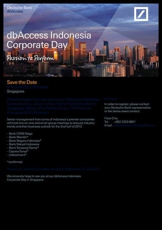 Deutsche Bank
dbAccess
dbAccess Indonesia
Corporate Day
Save the Date
6 August 2012 (Monday)
Singapore
We are pleased to invite you to our dbAccess Indonesia
Corporate Day, which will be held at Deutsche Bank’s
Singapore offices, One Raffles Quay, 17th Floor on
6 August 2012 (Monday).
Senior management from some of Indonesia’s premier companies
will host one-on-one and small-group meetings to discuss industry
trends and their business outlook for the 2nd half of 2012.
– Bank CIMB Niaga
– Bank Mandiri*
– Bank Negara Indonesia*
– Bank Rakyat Indonesia
– Bumi Serpong Damai*
– Ciputra Surya*
– Indocement*
*confirmed
Deadline for submitting meeting requests is Wednesday, 25 July 2012.
We sincerely hope to see you at our dbAccess Indonesia
Corporate Day in Singapore.
Contact
In order to register, please contact
your Deutsche Bank representative
or the below event contact:
Flora Chiu
Tel.:	 +852 2203 6001
Email:	eqroadshow.marketing@db.com
 
