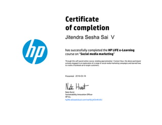Certificate
of completion
has successfully completed the HP LIFE e-Learning
course on “Social media marketing”
Through this self-paced online course, totaling approximately 1 Contact Hour, the above participant
actively engaged in an exploration of a range of social media marketing campaigns and learned how
to create a Facebook ad to target customers.
Presented
Nate Hurst
Sustainability Innovation Officer
HP Inc.
hplife.edcastcloud.com/verify/y43mKn0U
Jitendra Sesha Sai V
2016-03-16
 