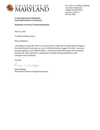A.JAMES CLARK SCHOOL OF ENGINEERING
GLENN LMARTIN INSTITUTE OF TECHNOLOGY
DEPARTMENT OF ELECTRICAL &COMPUTER ENGINEERING
March 25, 2016
To Whom It May Concern
Dear Sir/Madam:
I am happy to accept Mr. Dhar as a summer intern under the S.N. Bose Scholar program.
His internship will commence on June 14, 2016 and end on August 31, 2016. I can cover
housing expenses up to 1000 US dollars. I will also provide office space and computing
facilities. Mr. Dhar will work on applications of deep learning methods to some
computer vision problems.
Sincerely
Rama Chellappa
Minta Martin Professor of Engineering and Chair
Rm. 2415, A. V. Williams Building
University of Maryland
College Park MD 20742-
www.ece.umd.edu
301-405-3683
 