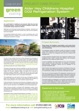 PROJECT CASE STUDY:
Alder Hey Childrens Hospital
CO2 Refrigeration System
CASE STUDY
For more information call: 01253 685145
email: sales@greencooling.co.uk visit: www.greencooling.co.uk
Equipment & Services
• Project specific design & specification service
• Project management & SHE controls
• 6 x GC Evopro cold rooms – food service
• 2 x GC Evopro cold rooms – pharmacy
• 1 x GC Enex centralised packaged CO2 refrigeration unit
• 2 x GC Enex individual packaged CO2 refrigeration units
• Complete installation and commissioning service
Application
As a world leader in healthcare and research, Alder Hey has built
something amazing – a brand new children’s hospital in a park, with
a sustainable design inspired by children.
Alder Hey is one of Europe’s busiest children’s hospitals – caring for over
275,000 young people and their families every year and has created a
brand new hospital.
A sustainable hospital built entirely in a park is something new in the
treatment and care of children. It’s not just a first for the UK, there’s
nothing like it anywhere in Europe.
It's rare to see a design that has so fully embraced the principles of
wellbeing and the importance of outdoor space. The majority of patients
(75%) will be in single rooms rather than wards, each with a window that
can be opened out into the park. Each floor also has an outdoor balcony
overlooking the park. “It's one thing to look at something out the
window, it's another to actually be able to experience it yourself,”
says David Powell, the trust's Project Director.
The grass of the park also continues, seamless, up over the curving roofs
of the building itself; three main sections of the building reaching out like
fingers into the park, creating valleys. The green roof is not just to
enhance its green credentials – Alder Hey will be one of the most
sustainable hospitals ever built with 60% of its energy-generated onsite,
rain water-capture systems and a renewable heating plant.
This sustainable focus also reaches into the area of refrigeration with the
latest CO2 refrigeration technology being designed and installed by
Green Cooling directly for the main contractor Laing O’Rourke.
A high specification food service and pharmacy refrigeration system was
required in order to match both the projects sustainability demands and
also to meet the demands of the BREEAM environmental assessment.
Green Cooling provided a complete CO2 refrigeration system which
included walk in refrigerated storage for the main kitchens, a centralised
high efficiency CO2 refrigeration system along with refrigerated storage
for pharmacy use.
Dave Blinkhorn Green Cooling’s Technical Director commented, “We have now
designed and installed many CO2 refrigeration systems within UK
Hospitals”, continuing, “The sustainable credentials of the natural
refrigerant CO2 rate very highly within a BREEAM assessment, plus the
efficiency of a CO2 refrigeration systems also fits extremely well within
applications where achieving a high level of energy efficiency is a priority”.
Project Summary
Taking design and installation responsibility on this project Green
Cooling provided a complete service from design through to handover
and commissioning.
The refrigeration design was relatively complex and required a complete
system based approach in terms of both cooling delivery and energy
transfer via a central CO2 refrigeration plant and two individual CO2
packaged units.
A multi-compressor packaged system was configured to satisfy the main
refrigeration load in order to provide both efficiency and contingency
benefits within both chilled and freezer outputs.
In terms of installation, the project duration ran over a ten-month period,
which included cold store construction, the installation of pipework,
electrics/controls, refrigeration systems and the installation of the
packaged refrigeration plant.
Green Cooling in their capacity as the exclusive UK distributor for Enex are
able to provide a direct factory/manufacturer support service with regard
to the specification, design and manufacture of packaged CO2 plant.
Enex are one of Europe’s leading CO2 refrigeration manufacturers and
have a long relationship with the team at Green Cooling which means that
the level of service delivered by Green Cooling in the UK is completely in
line with the manufacturers design/specification quality and standards.
This project typifies how refrigeration is now quickly moving forward into a
new era of sustainability and efficiency by utilising CO2, which is one of
our oldest natural refrigerants to create cooling systems that meet the
highest environmental standards that are demanded in 2015.
 