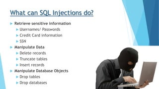 What can SQL Injections do?
 Retrieve sensitive information
 Usernames/ Passwords
 Credit Card information
 SSN
 Manipulate Data
 Delete records
 Truncate tables
 Insert records
 Manipulate Database Objects
 Drop tables
 Drop databases
 
