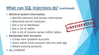 What can SQL Injections do? (continued)
 Retrieve System Information
 Identify software and version information
 Determine server hardware
 Get a list of databases
 Get a list of tables
 Get a list of column names within tables
 Manipulate User Accounts
 Create new sysadmin accounts
 Insert admin level accounts into the web-app
 Delete existing accounts
 xp_cmdshell
 