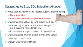 Strategies to Stop SQL Injection Attacks
 Write code to identify and replace suspect looking strings?
 Not a good idea
 Impossible to identify all possible scenarios
 Check incoming values before executing a query
 If expecting a character value with a length of 2,
use a substring with a length of 2
 Incoming value might only be 1 of x possibilities
 Check datatype and/or length of incoming values
 (integer, char(2), etc)
 Encrypt URL variable strings
 