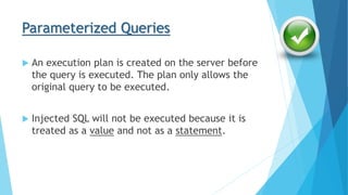 Parameterized Queries
 An execution plan is created on the server before
the query is executed. The plan only allows the
original query to be executed.
 Injected SQL will not be executed because it is
treated as a value and not as a statement.
 