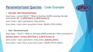 Parameterized Queries – Code Example
 Not Safe (Non-Parameterized)
$tsql_States = sprintf("SELECT * FROM vw_DimState WHERE stateCode='%s' AND
countryCode='%s'", $_GET[‘State’], $_GET[‘Country’]);
$stmt_States = sqlsrv_query($conn, $tsql_States);
$row_States = sqlsrv_fetch_array($stmt_States, SQLSRV_FETCH_ASSOC);
 Safe (Parameterized)
$tsql_States = "SELECT * FROM vw_DimState WHERE stateCode=? AND countryCode=?";
$params_States = array($_GET[‘State’], $_GET[‘Country’]);
$stmt_States = sqlsrv_query($conn, $tsql_States, $params_States);
$row_States = sqlsrv_fetch_array( $stmt_States, SQLSRV_FETCH_ASSOC);
 