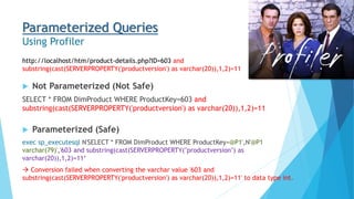 Parameterized Queries
Using Profiler
 Not Parameterized (Not Safe)
SELECT * FROM DimProduct WHERE ProductKey=603 and
substring(cast(SERVERPROPERTY('productversion') as varchar(20)),1,2)=11
 Parameterized (Safe)
exec sp_executesql N'SELECT * FROM DimProduct WHERE ProductKey=@P1',N'@P1
varchar(79)','603 and substring(cast(SERVERPROPERTY(''productversion'') as
varchar(20)),1,2)=11‘
 Conversion failed when converting the varchar value '603 and
substring(cast(SERVERPROPERTY('productversion') as varchar(20)),1,2)=11' to data type int.
http://localhost/htm/product-details.php?ID=603 and
substring(cast(SERVERPROPERTY('productversion') as varchar(20)),1,2)=11
 