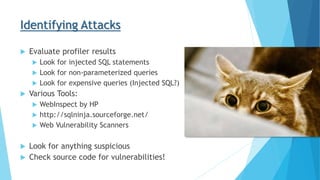 Identifying Attacks
 Evaluate profiler results
 Look for injected SQL statements
 Look for non-parameterized queries
 Look for expensive queries (Injected SQL?)
 Various Tools:
 WebInspect by HP
 http://sqlninja.sourceforge.net/
 Web Vulnerability Scanners
 Look for anything suspicious
 Check source code for vulnerabilities!
 