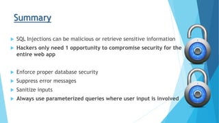 Summary
 SQL Injections can be malicious or retrieve sensitive information
 Hackers only need 1 opportunity to compromise security for the
entire web app
 Enforce proper database security
 Suppress error messages
 Sanitize inputs
 Always use parameterized queries where user input is involved
 