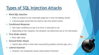 Types of SQL Injection Attacks
 Blind SQL Injection
 Enter an attack on one vulnerable page but it may not display results
 A second page would then be used to view the attack results
 Conditional Response
 Test input conditions to see if an error is returned or not
 Depending on the response, the attacker can determine yes or no information
 First Order Attack
 Runs right away
 Second Order Attack
 Injects data which is then later executed by another activity (job, etc.)
 Lateral Injection
 Attacker can manipulate values using implicit functions
 