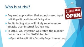 Who is at risk?
 Any web application that accepts user input
Both public and internal facing sites
 Public facing sites will likely receive more
attacks than internal facing sites
 In 2013, SQL Injection was rated the number
one attack on the OWASP top ten.
Open Web Application Security Project (owasp.org)
 