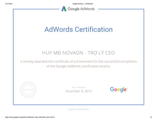 12/11/2015 Google Partners ­ Certification
https://www.google.com/partners/?authuser=1#p_certification_html;cert=0 1/2
AdWords Certification
HUY MĐ NOVAON - TRỢ LÝ CEO
is hereby awarded this certificate of achievement for the successful completion
of the Google AdWords certification exams.
GOOGLE.COM/PARTNERS
VALID THROUGH
December 8, 2016
 