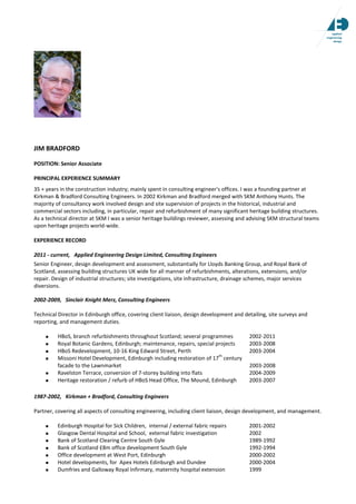 JIM BRADFORD
POSITION: Senior Associate
PRINCIPAL EXPERIENCE SUMMARY
35 + years in the construction industry; mainly spent in consulting engineer's offices. I was a founding partner at
Kirkman & Bradford Consulting Engineers. In 2002 Kirkman and Bradford merged with SKM Anthony Hunts. The
majority of consultancy work involved design and site supervision of projects in the historical, industrial and
commercial sectors including, in particular, repair and refurbishment of many significant heritage building structures.
As a technical director at SKM I was a senior heritage buildings reviewer, assessing and advising SKM structural teams
upon heritage projects world-wide.
EXPERIENCE RECORD
2011 - current, Applied Engineering Design Limited, Consulting Engineers
Senior Engineer, design development and assessment, substantially for Lloyds Banking Group, and Royal Bank of
Scotland, assessing building structures UK wide for all manner of refurbishments, alterations, extensions, and/or
repair. Design of industrial structures; site investigations, site infrastructure, drainage schemes, major services
diversions.
2002-2009, Sinclair Knight Merz, Consulting Engineers
Technical Director in Edinburgh office, covering client liaison, design development and detailing, site surveys and
reporting, and management duties.
HBoS, branch refurbishments throughout Scotland; several programmes 2002-2011
Royal Botanic Gardens, Edinburgh; maintenance, repairs, special projects 2003-2008
HBoS Redevelopment, 10-16 King Edward Street, Perth 2003-2004
Missoni Hotel Development, Edinburgh including restoration of 17
th
century
facade to the Lawnmarket 2003-2008
Ravelston Terrace, conversion of 7-storey building into flats 2004-2009
Heritage restoration / refurb of HBoS Head Office, The Mound, Edinburgh 2003-2007
1987-2002, Kirkman + Bradford, Consulting Engineers
Partner, covering all aspects of consulting engineering, including client liaison, design development, and management.
Edinburgh Hospital for Sick Children, internal / external fabric repairs 2001-2002
Glasgow Dental Hospital and School, external fabric investigation 2002
Bank of Scotland Clearing Centre South Gyle 1989-1992
Bank of Scotland £8m office development South Gyle 1992-1994
Office development at West Port, Edinburgh 2000-2002
Hotel developments, for Apex Hotels Edinburgh and Dundee 2000-2004
Dumfries and Galloway Royal Infirmary, maternity hospital extension 1999
 