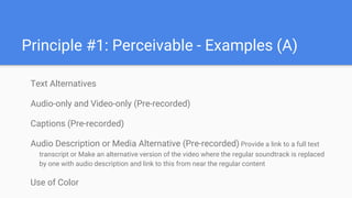 Principle #1: Perceivable - Examples (A)
Text Alternatives
Audio-only and Video-only (Pre-recorded)
Captions (Pre-recorded)
Audio Description or Media Alternative (Pre-recorded) Provide a link to a full text
transcript or Make an alternative version of the video where the regular soundtrack is replaced
by one with audio description and link to this from near the regular content
Use of Color
 