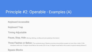 Principle #2: Operable - Examples (A)
Keyboard Accessible
Keyboard Trap
Timing Adjustable
Pause, Stop, Hide (Moving, blinking, scrolling and auto-updating information)
Three Flashes or Below(“The combined area of flashes occurring concurrently occupies no more than a total of .006
steradians within any 10 degree visual field on the screen (25% of any 10 degree visual field on the screen) at typical viewing distance”)
Bypass Blocks
 
