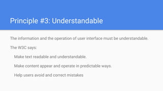 The information and the operation of user interface must be understandable.
The W3C says:
Make text readable and understandable.
Make content appear and operate in predictable ways.
Help users avoid and correct mistakes
Principle #3: Understandable
 