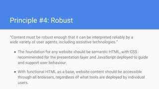 “Content must be robust enough that it can be interpreted reliably by a
wide variety of user agents, including assistive technologies.”
● The foundation for any website should be semantic HTML, with CSS
recommended for the presentation layer and JavaScript deployed to guide
and support user behaviour.
● With functional HTML as a base, website content should be accessible
through all browsers, regardless of what tools are deployed by individual
users.
Principle #4: Robust
 