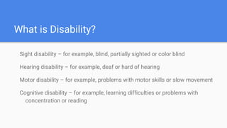 What is Disability?
Sight disability – for example, blind, partially sighted or color blind
Hearing disability – for example, deaf or hard of hearing
Motor disability – for example, problems with motor skills or slow movement
Cognitive disability – for example, learning difficulties or problems with
concentration or reading
 