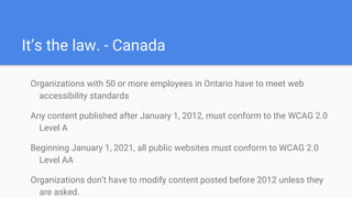 It’s the law. - Canada
Organizations with 50 or more employees in Ontario have to meet web
accessibility standards
Any content published after January 1, 2012, must conform to the WCAG 2.0
Level A
Beginning January 1, 2021, all public websites must conform to WCAG 2.0
Level AA
Organizations don’t have to modify content posted before 2012 unless they
are asked.
 