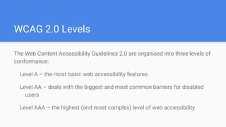 The Web Content Accessibility Guidelines 2.0 are organised into three levels of
conformance:
Level A – the most basic web accessibility features
Level AA – deals with the biggest and most common barriers for disabled
users
Level AAA – the highest (and most complex) level of web accessibility
WCAG 2.0 Levels
 